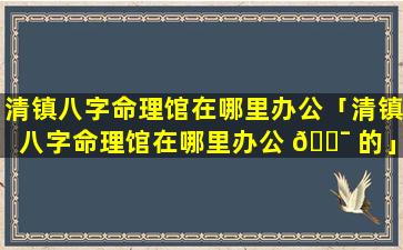 清镇八字命理馆在哪里办公「清镇八字命理馆在哪里办公 🐯 的」